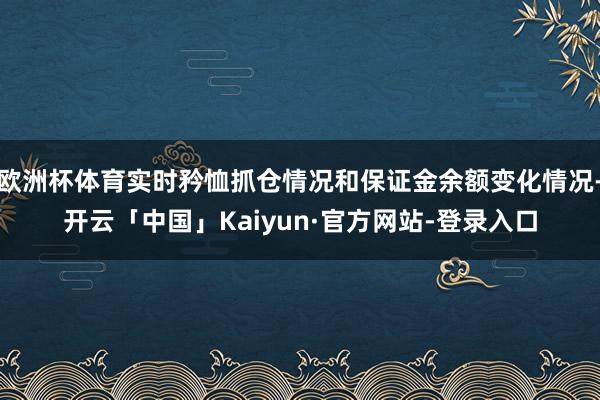 欧洲杯体育实时矜恤抓仓情况和保证金余额变化情况-开云「中国」Kaiyun·官方网站-登录入口
