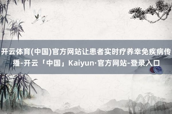 开云体育(中国)官方网站让患者实时疗养幸免疾病传播-开云「中国」Kaiyun·官方网站-登录入口