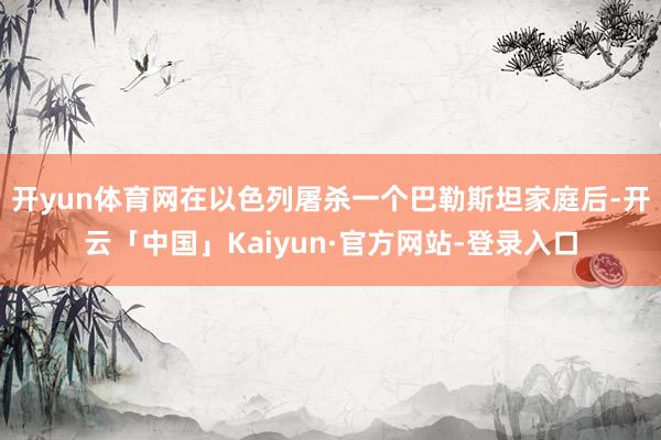 开yun体育网在以色列屠杀一个巴勒斯坦家庭后-开云「中国」Kaiyun·官方网站-登录入口