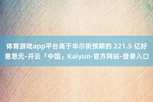 体育游戏app平台高于华尔街预期的 221.5 亿好意思元-开云「中国」Kaiyun·官方网站-登录入口