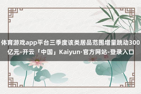 体育游戏app平台三季度该类居品范围增量跳动300亿元-开云「中国」Kaiyun·官方网站-登录入口