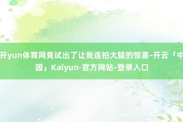 开yun体育网竟试出了让我连拍大腿的惊喜-开云「中国」Kaiyun·官方网站-登录入口