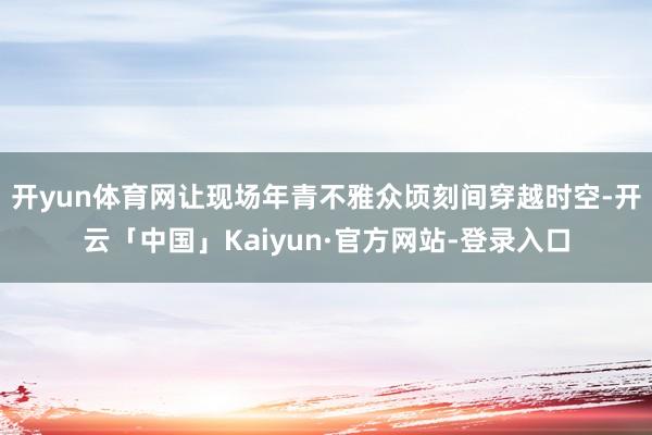 开yun体育网让现场年青不雅众顷刻间穿越时空-开云「中国」Kaiyun·官方网站-登录入口