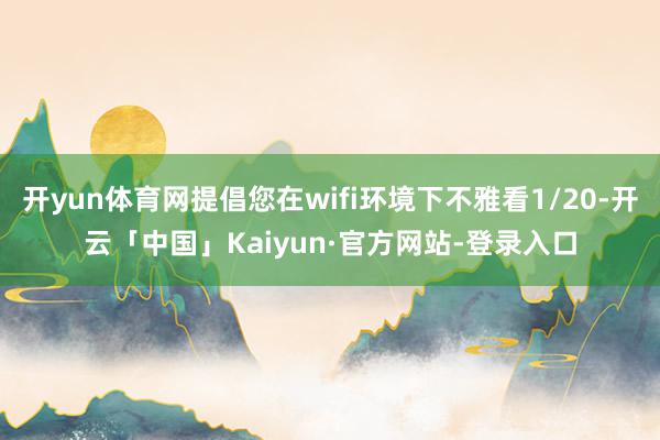 开yun体育网提倡您在wifi环境下不雅看1/20-开云「中国」Kaiyun·官方网站-登录入口