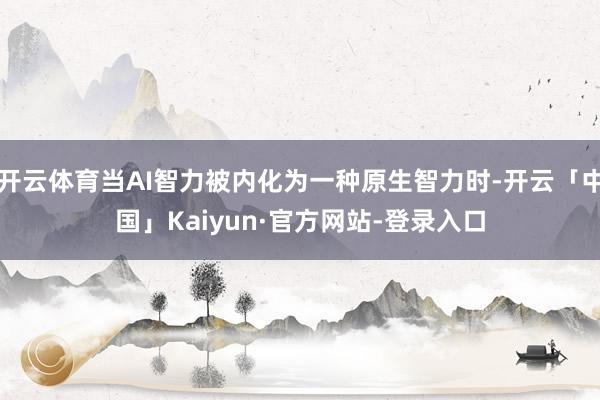 开云体育当AI智力被内化为一种原生智力时-开云「中国」Kaiyun·官方网站-登录入口