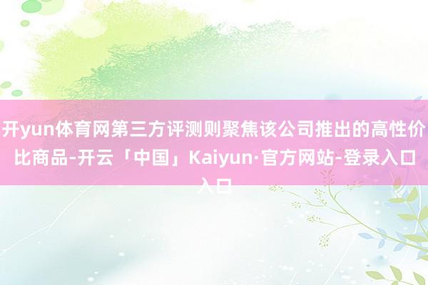 开yun体育网第三方评测则聚焦该公司推出的高性价比商品-开云「中国」Kaiyun·官方网站-登录入口