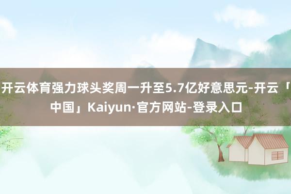 开云体育强力球头奖周一升至5.7亿好意思元-开云「中国」Kaiyun·官方网站-登录入口