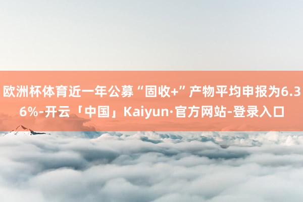 欧洲杯体育近一年公募“固收+”产物平均申报为6.36%-开云「中国」Kaiyun·官方网站-登录入口