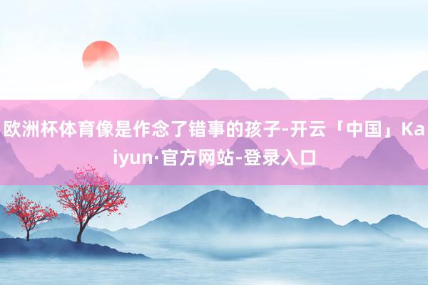 欧洲杯体育像是作念了错事的孩子-开云「中国」Kaiyun·官方网站-登录入口