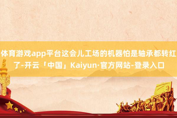 体育游戏app平台这会儿工场的机器怕是轴承都转红了-开云「中国」Kaiyun·官方网站-登录入口