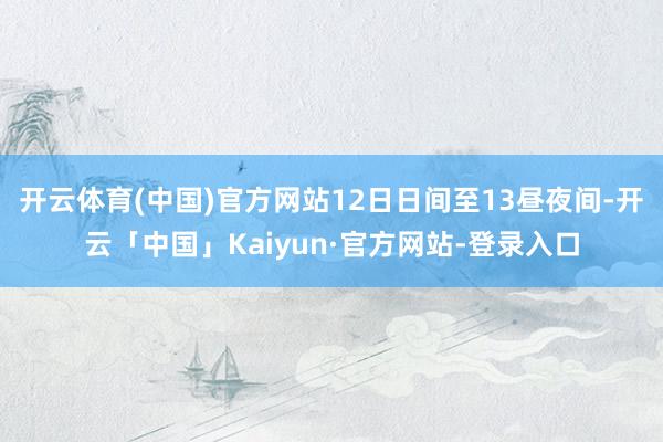 开云体育(中国)官方网站12日日间至13昼夜间-开云「中国」Kaiyun·官方网站-登录入口