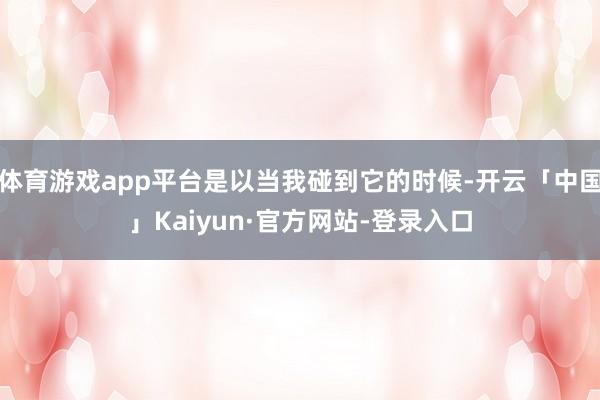体育游戏app平台是以当我碰到它的时候-开云「中国」Kaiyun·官方网站-登录入口