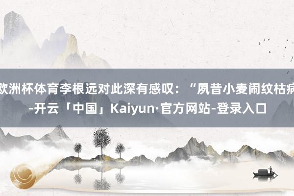 欧洲杯体育李根远对此深有感叹：“夙昔小麦闹纹枯病-开云「中国」Kaiyun·官方网站-登录入口