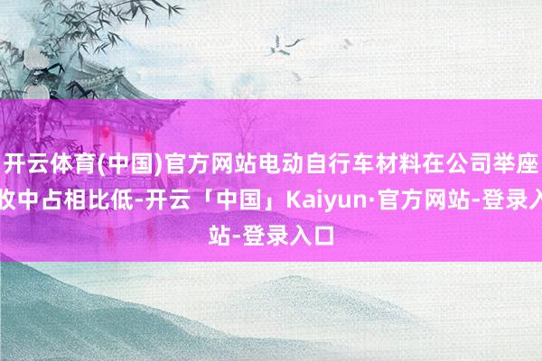 开云体育(中国)官方网站电动自行车材料在公司举座营收中占相比低-开云「中国」Kaiyun·官方网站-登录入口