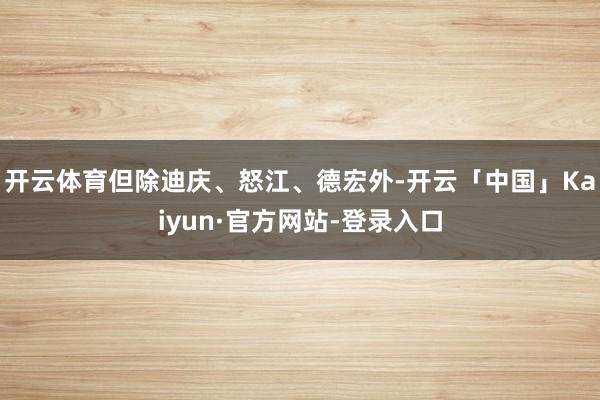 开云体育但除迪庆、怒江、德宏外-开云「中国」Kaiyun·官方网站-登录入口