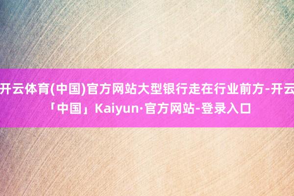 开云体育(中国)官方网站大型银行走在行业前方-开云「中国」Kaiyun·官方网站-登录入口