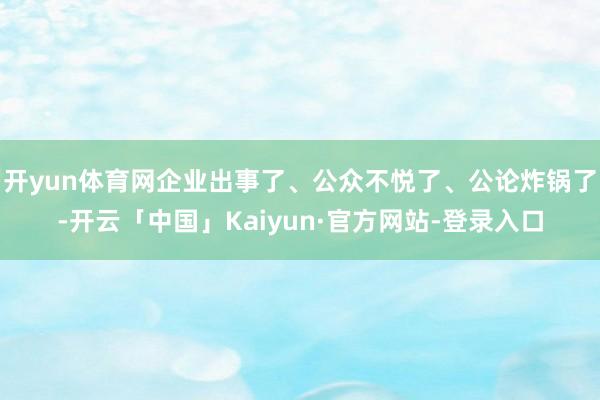 开yun体育网企业出事了、公众不悦了、公论炸锅了-开云「中国」Kaiyun·官方网站-登录入口