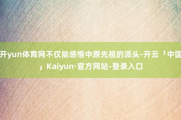 开yun体育网不仅能感悟中原先祖的派头-开云「中国」Kaiyun·官方网站-登录入口