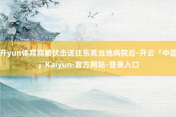开yun体育网被伏击送往东莞当地病院后-开云「中国」Kaiyun·官方网站-登录入口