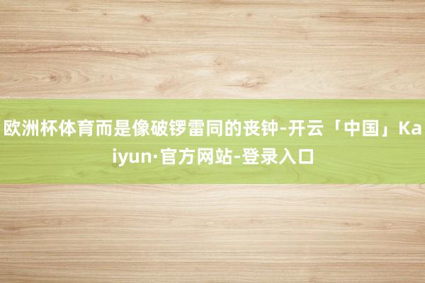 欧洲杯体育而是像破锣雷同的丧钟-开云「中国」Kaiyun·官方网站-登录入口