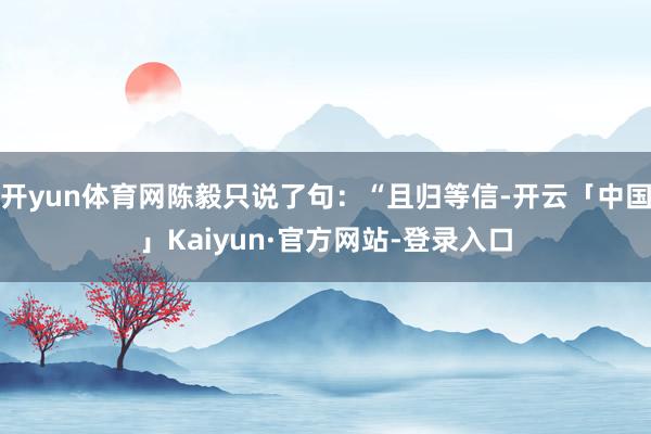 开yun体育网陈毅只说了句:“且归等信-开云「中国」Kaiyun·官方网站-登录入口